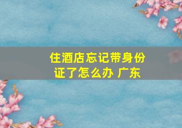 住酒店忘记带身份证了怎么办 广东